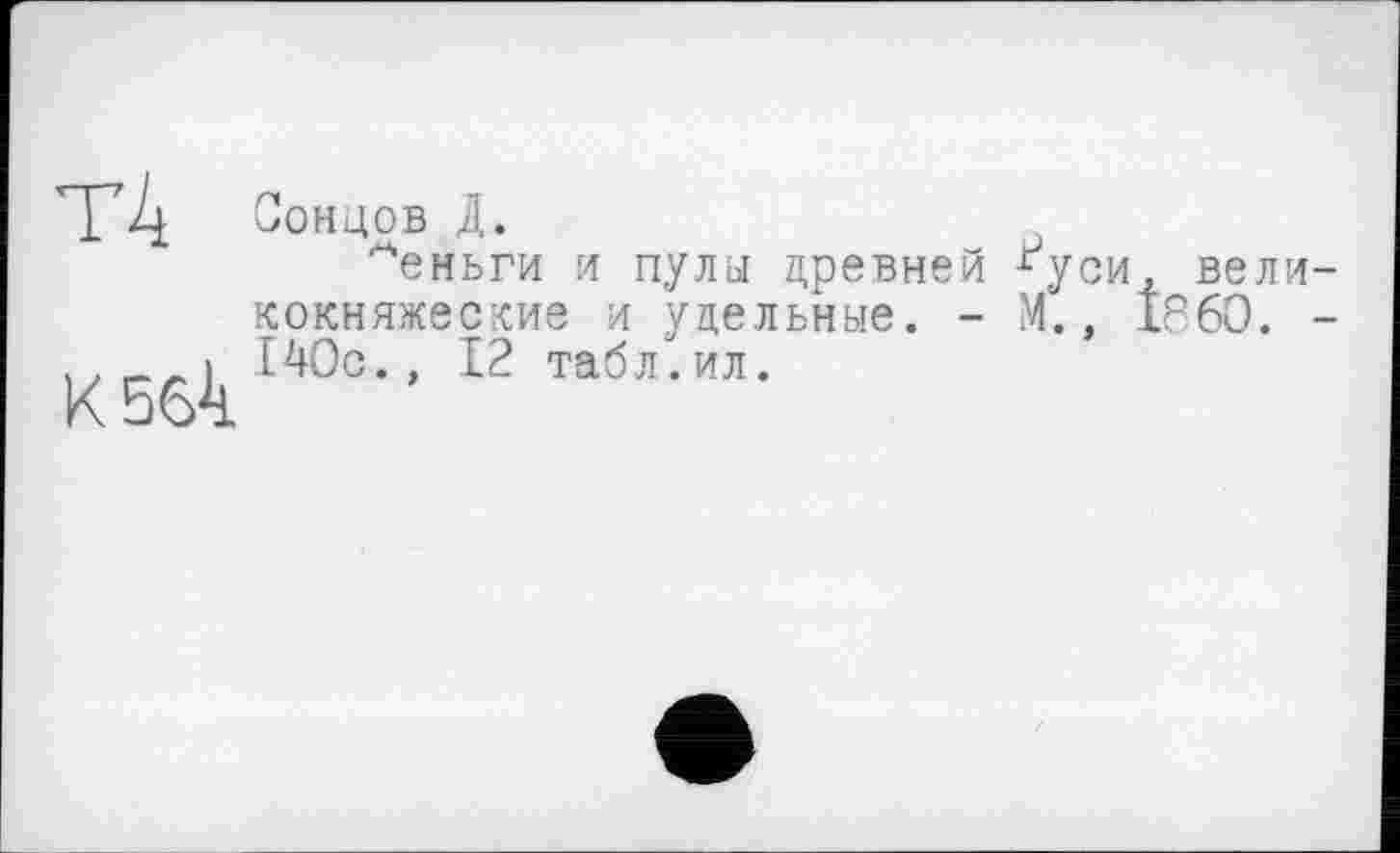 ﻿T4 концов Д.
^еньги и пула древней *уси, великокняжеские и удельные. - М., I860. -,.	140с., 12 табл.ил.
К5бД